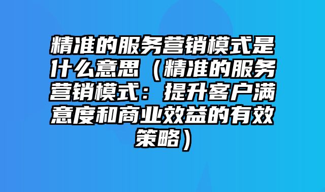 精准的服务营销模式是什么意思（精准的服务营销模式：提升客户满意度和商业效益的有效策略）