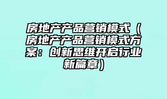 房地产产品营销模式（房地产产品营销模式方案：创新思维开启行业新篇章）