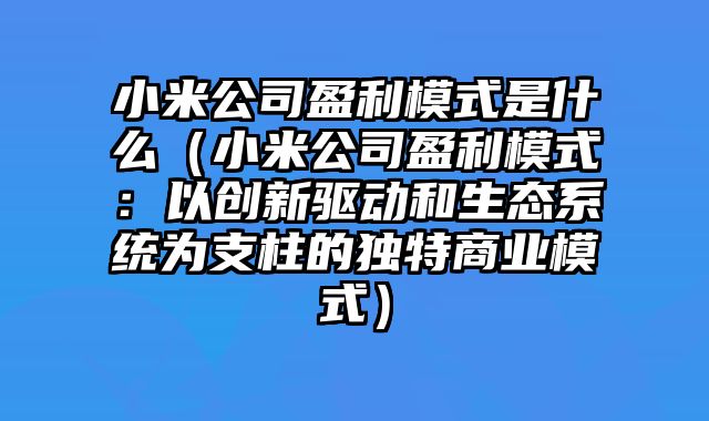 小米公司盈利模式是什么（小米公司盈利模式：以创新驱动和生态系统为支柱的独特商业模式）