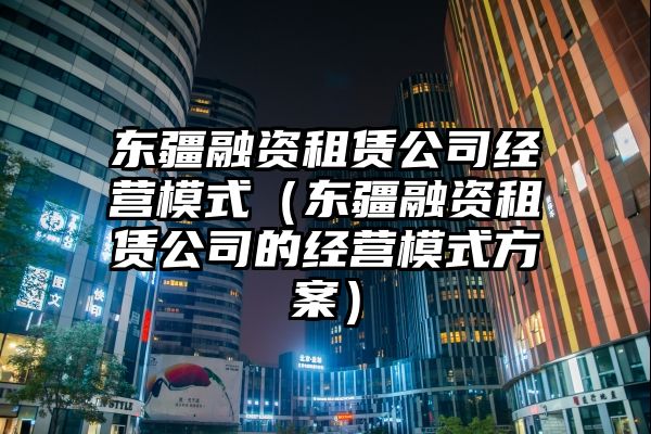 东疆融资租赁公司经营模式（东疆融资租赁公司的经营模式方案）