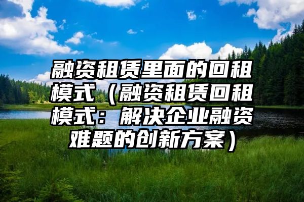 融资租赁里面的回租模式（融资租赁回租模式：解决企业融资难题的创新方案）