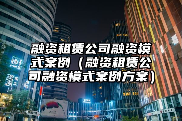 融资租赁公司融资模式案例（融资租赁公司融资模式案例方案）