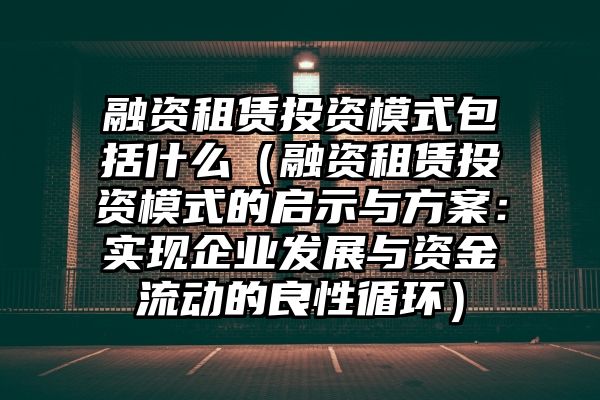 融资租赁投资模式包括什么（融资租赁投资模式的启示与方案：实现企业发展与资金流动的良性循环）