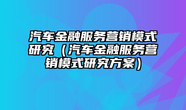 汽车金融服务营销模式研究（汽车金融服务营销模式研究方案）