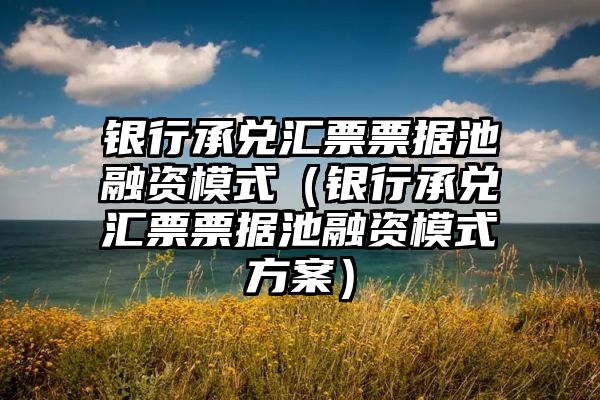 银行承兑汇票票据池融资模式（银行承兑汇票票据池融资模式方案）