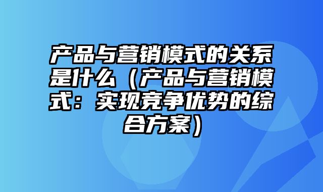 产品与营销模式的关系是什么（产品与营销模式：实现竞争优势的综合方案）