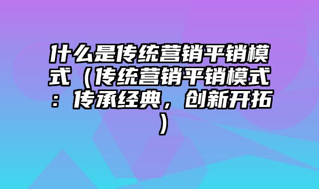 什么是传统营销平销模式（传统营销平销模式：传承经典，创新开拓）