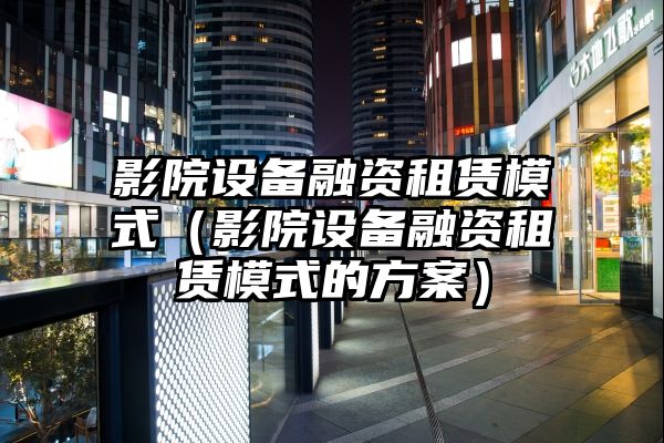 影院设备融资租赁模式（影院设备融资租赁模式的方案）