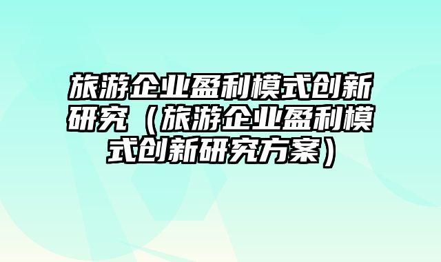 旅游企业盈利模式创新研究（旅游企业盈利模式创新研究方案）