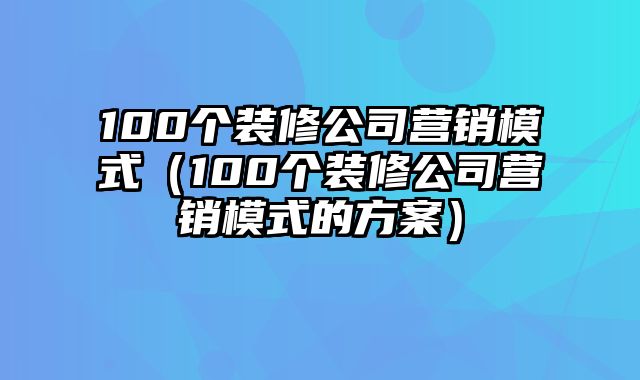 100个装修公司营销模式（100个装修公司营销模式的方案）