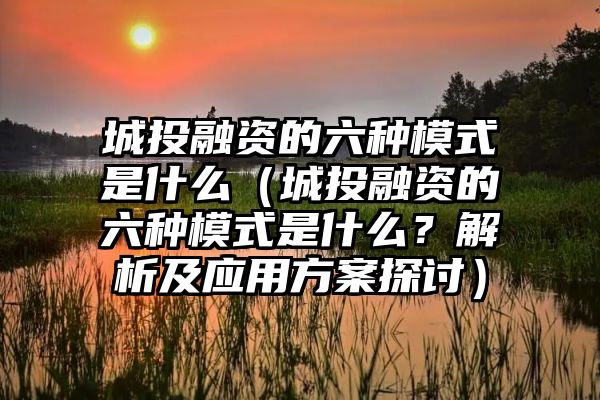 城投融资的六种模式是什么（城投融资的六种模式是什么？解析及应用方案探讨）