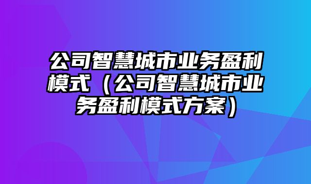 公司智慧城市业务盈利模式（公司智慧城市业务盈利模式方案）