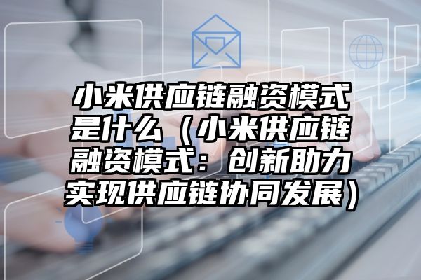 小米供应链融资模式是什么（小米供应链融资模式：创新助力实现供应链协同发展）