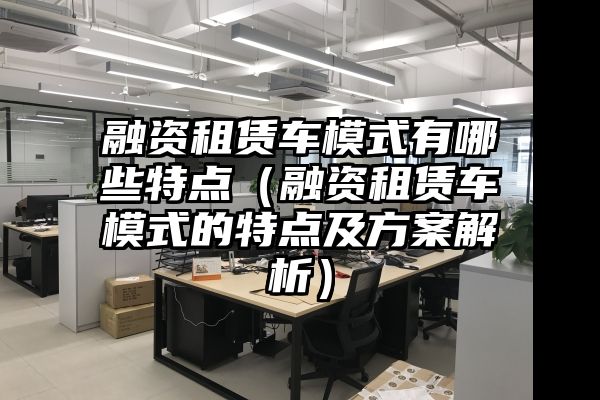 融资租赁车模式有哪些特点（融资租赁车模式的特点及方案解析）