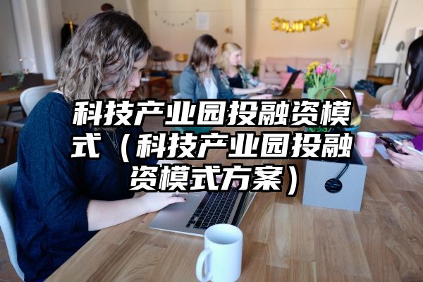 科技产业园投融资模式（科技产业园投融资模式方案）