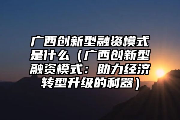 广西创新型融资模式是什么（广西创新型融资模式：助力经济转型升级的利器）