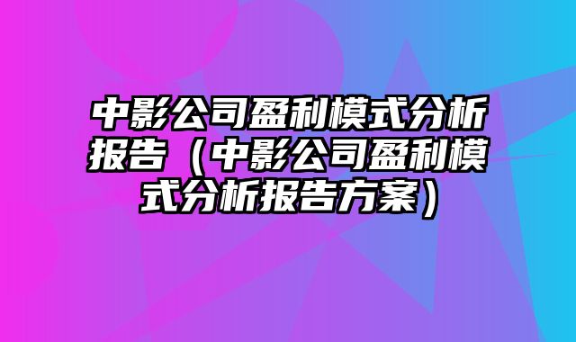 中影公司盈利模式分析报告（中影公司盈利模式分析报告方案）