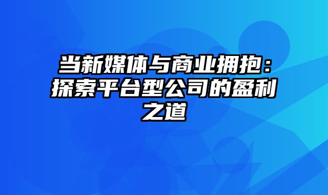 当新媒体与商业拥抱：探索平台型公司的盈利之道