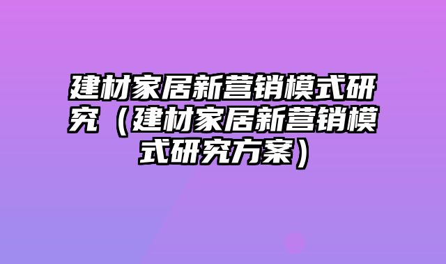 建材家居新营销模式研究（建材家居新营销模式研究方案）