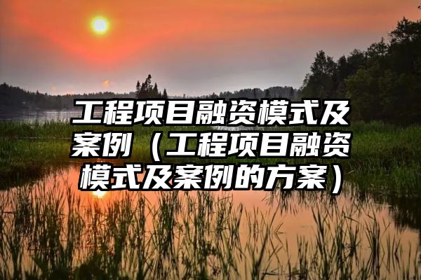 工程项目融资模式及案例（工程项目融资模式及案例的方案）