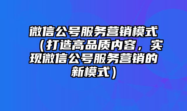 微信公号服务营销模式（打造高品质内容，实现微信公号服务营销的新模式）