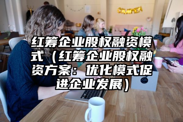 红筹企业股权融资模式（红筹企业股权融资方案：优化模式促进企业发展）