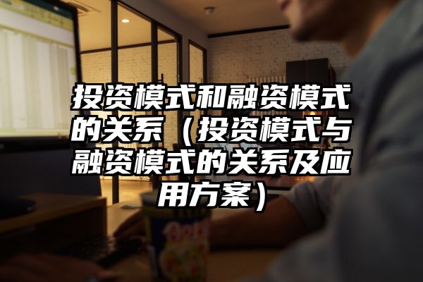 投资模式和融资模式的关系（投资模式与融资模式的关系及应用方案）