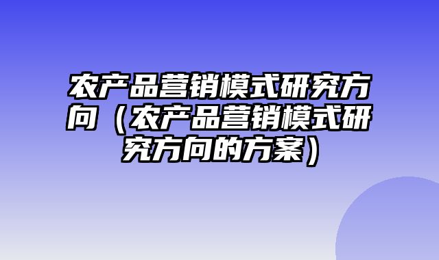 农产品营销模式研究方向（农产品营销模式研究方向的方案）