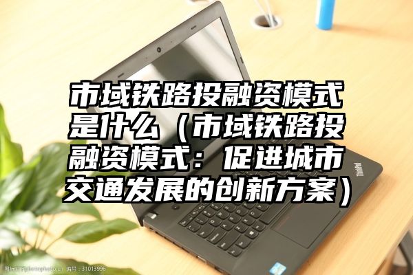 市域铁路投融资模式是什么（市域铁路投融资模式：促进城市交通发展的创新方案）