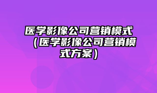 医学影像公司营销模式（医学影像公司营销模式方案）