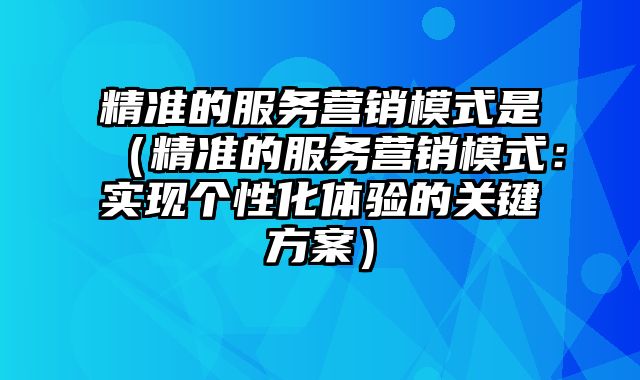 精准的服务营销模式是（精准的服务营销模式：实现个性化体验的关键方案）