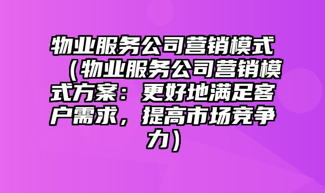 物业服务公司营销模式（物业服务公司营销模式方案：更好地满足客户需求，提高市场竞争力）