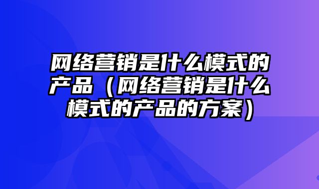 网络营销是什么模式的产品（网络营销是什么模式的产品的方案）