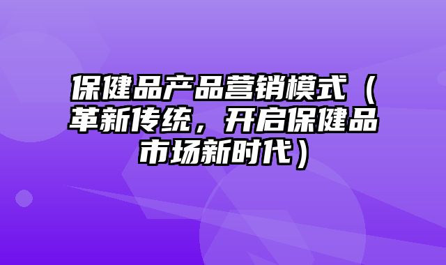 保健品产品营销模式（革新传统，开启保健品市场新时代）