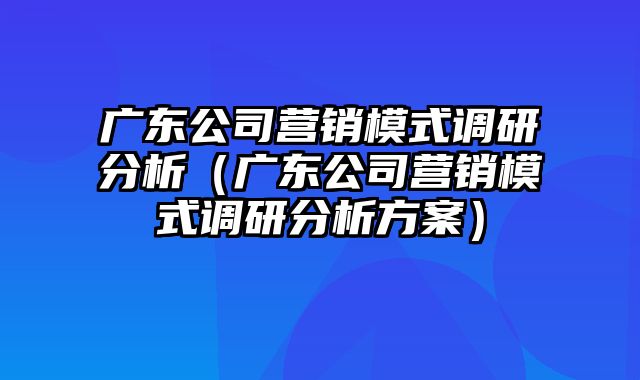 广东公司营销模式调研分析（广东公司营销模式调研分析方案）