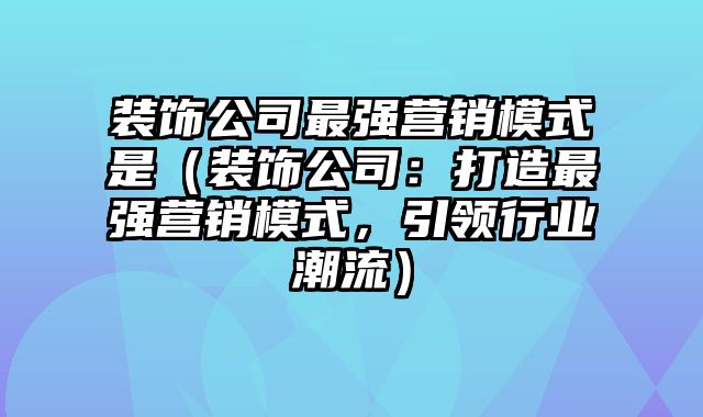 装饰公司最强营销模式是（装饰公司：打造最强营销模式，引领行业潮流）