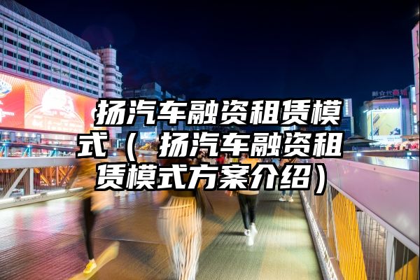 曌扬汽车融资租赁模式（曌扬汽车融资租赁模式方案介绍）