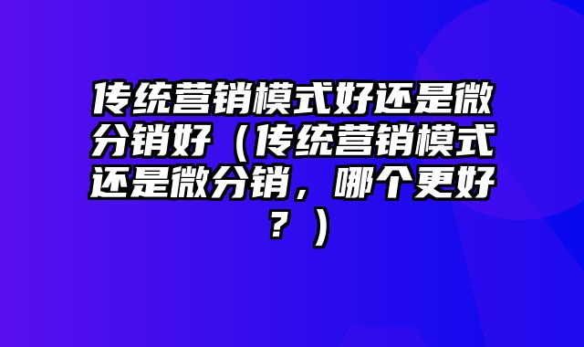 传统营销模式好还是微分销好（传统营销模式还是微分销，哪个更好？）