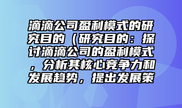 滴滴公司盈利模式的研究目的（研究目的：探讨滴滴公司的盈利模式，分析其核心竞争力和发展趋势，提出发展策