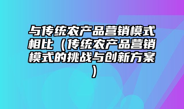 与传统农产品营销模式相比（传统农产品营销模式的挑战与创新方案）