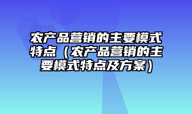 农产品营销的主要模式特点（农产品营销的主要模式特点及方案）