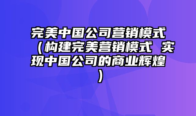 完美中国公司营销模式（构建完美营销模式 实现中国公司的商业辉煌）