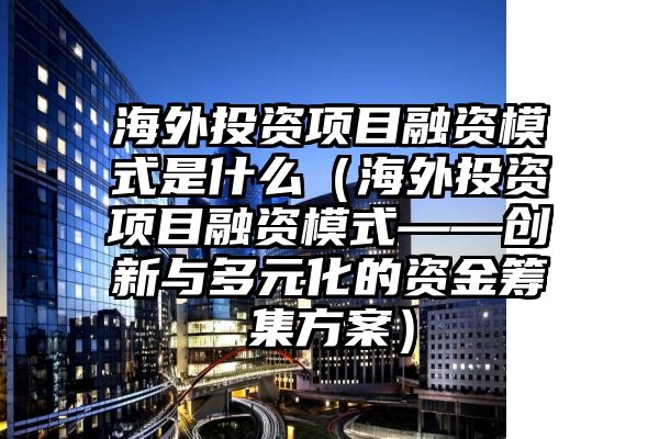 海外投资项目融资模式是什么（海外投资项目融资模式——创新与多元化的资金筹集方案）