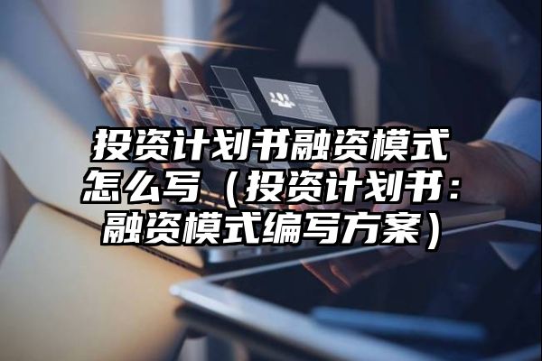 投资计划书融资模式怎么写（投资计划书：融资模式编写方案）