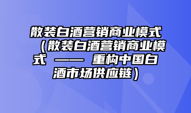 散装白酒营销商业模式（散装白酒营销商业模式 —— 重构中国白酒市场供应链）