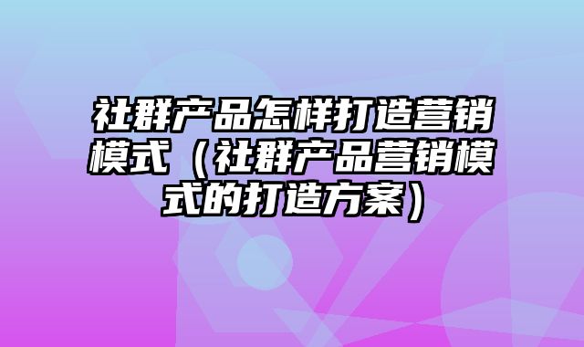 社群产品怎样打造营销模式（社群产品营销模式的打造方案）