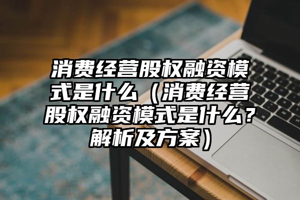 消费经营股权融资模式是什么（消费经营股权融资模式是什么？解析及方案）