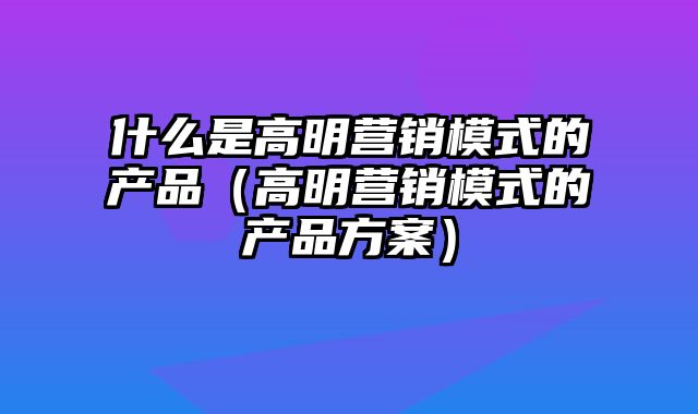 什么是高明营销模式的产品（高明营销模式的产品方案）