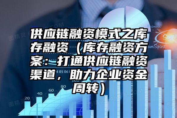 供应链融资模式之库存融资（库存融资方案：打通供应链融资渠道，助力企业资金周转）