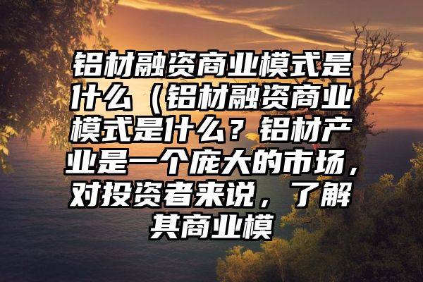 铝材融资商业模式是什么（铝材融资商业模式是什么？铝材产业是一个庞大的市场，对投资者来说，了解其商业模